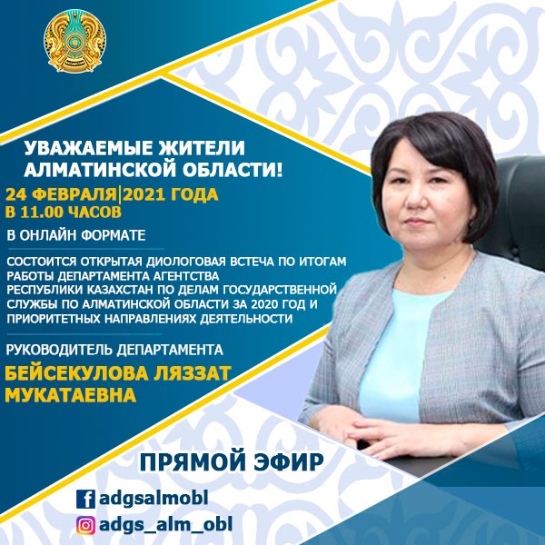 Уважаемые жители алматинской области! 24 февраля-2021 года в 11.00 часов в онлайн формате. Состоится открытая диологовая встреча по итогам работы департамента агентства Республики Казахстан по делам государственной службы по Алматинской области за 2020 год и приоритетных направлениях деятельности. Руководитель департамента Бейсекулова Ляззат Мукатаевна Прямой эфир! #Adgsalmobl #adgs_alm_obl