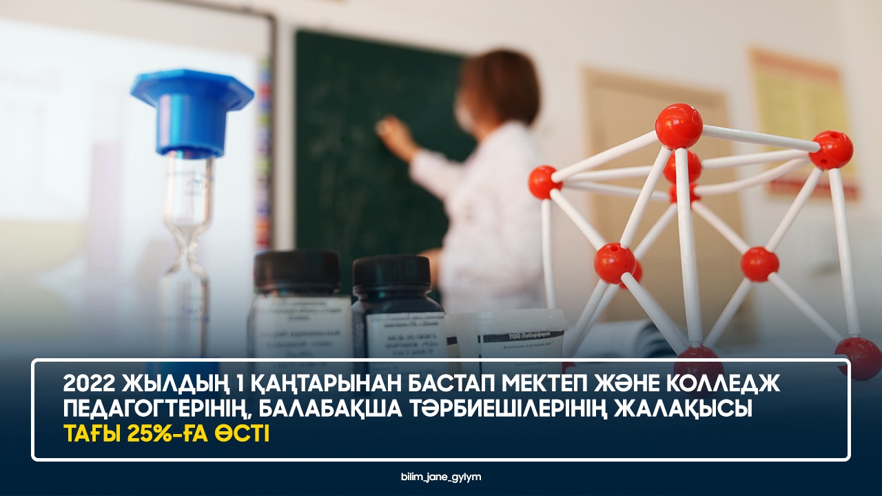 2022 ЖЫЛДЫҢ 1 ҚАҢТАРЫНАН БАСТАП МЕКТЕП ЖӘНЕ КОЛЛЕДЖ ПЕДАГОГТЕРІНІҢ, БАЛАБАҚША ТӘРБИЕШІЛЕРІНІҢ ЖАЛАҚЫСЫ ТАҒЫ 25%-ҒА ӨСТІ