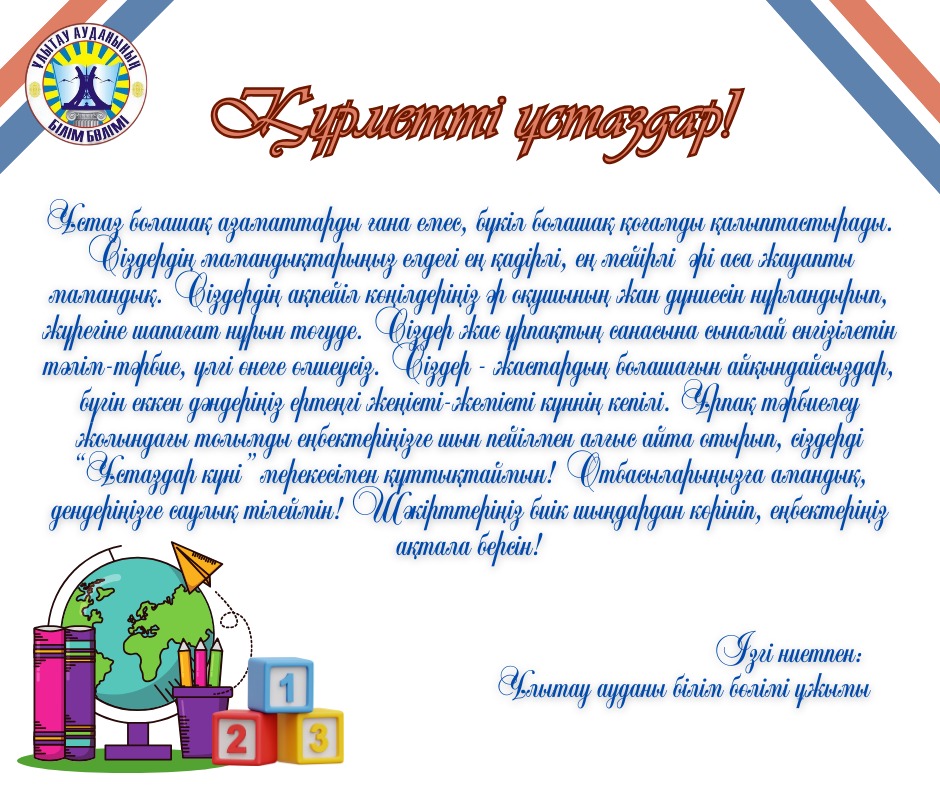 Құрметті ұстаздар! Ұстаз болашақ азаматтарды ғана емес, бүкіл болашақ қоғамды қалыптастырады. Сіздердің мамандықтарыңыз елдегі ең қадірлі, ең мейірлі  әрі аса жауапты мамандық. Сіздердің ақпейіл көңілдеріңіз әр оқушының жан дүниесін нұрландырып, жүрегіне шапағат нұрын төгуде. Сіздер жас ұрпақтың санасына сыналай енгізілетін тәлім-тәрбие, үлгі өнеге өлшеусіз. Сіздер - жастардың болашағын айқындайсыздар, бүгін еккен дәндеріңіз ертеңгі жеңісті-жемісті күннің кепілі. Ұрпақ тәрбиелеу жолындағы толымды еңбектеріңізге шын пейілмен алғыс айта отырып, сіздерді “Ұстаздар күні” мерекесімен құттықтаймын! Отбасыларыңызға амандық, дендеріңізге саулық тілеймін! Шәкірттеріңіз биік шыңдардан көрініп, еңбектеріңіз ақтала берсін!