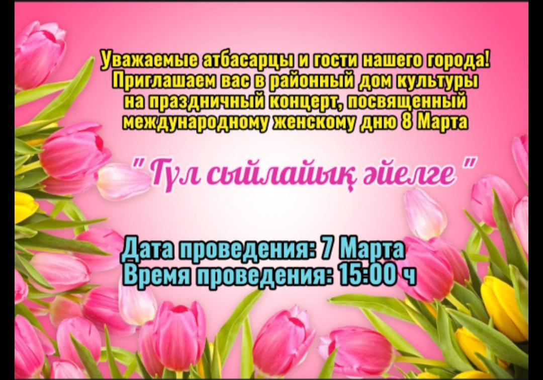 Уважаемые атбасарцы и гости нашего города! Приглашаем вас в районный дом культуры на праздничный концерт, посвященный международному женскому дню 8 марта "Гүл сыйлайық әйелге"