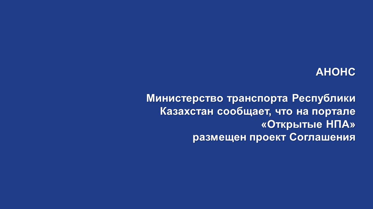 АНОНС   Министерство транспорта Республики Казахстан сообщает, что на портале «Открытые НПА» размещен проект Соглашения