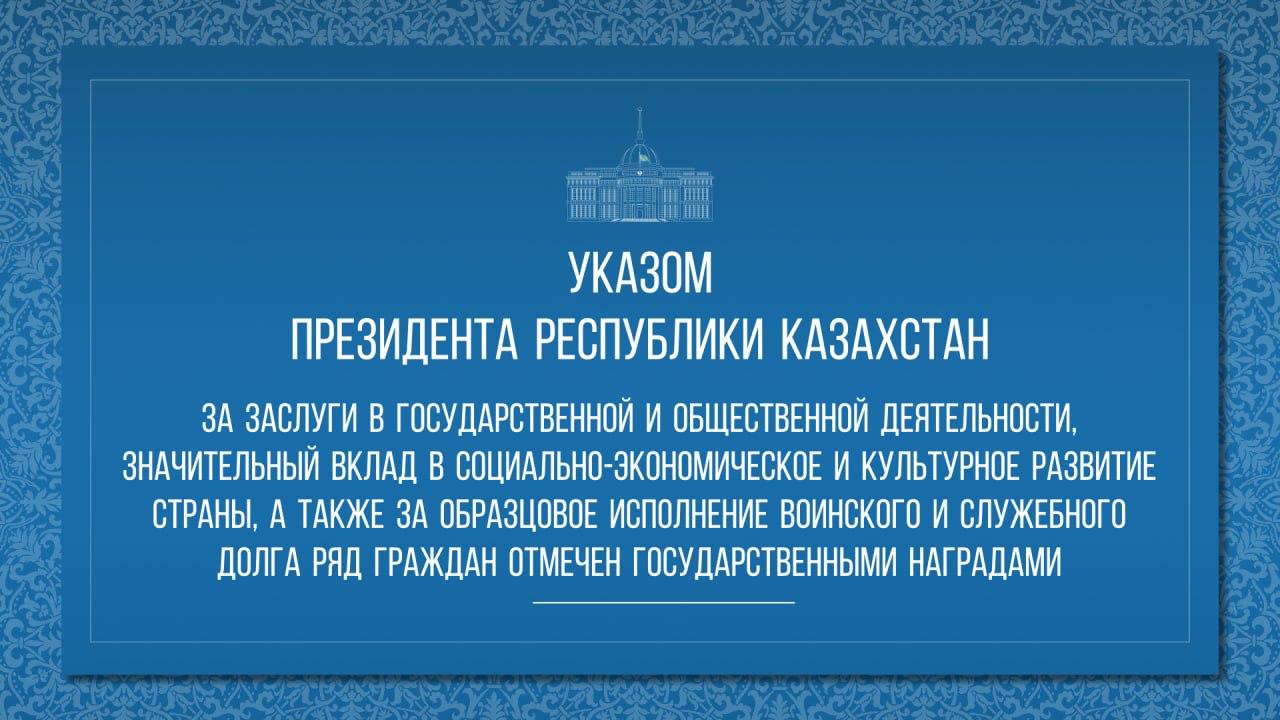 Указом Президента Республики Казахстан за заслуги в государственной и общественной деятельности, значительный вклад в социально-экономическое и культурное развитие страны, а также за образцовое исполнение воинского и служебного долга ряд граждан отмечен государственными наградами.