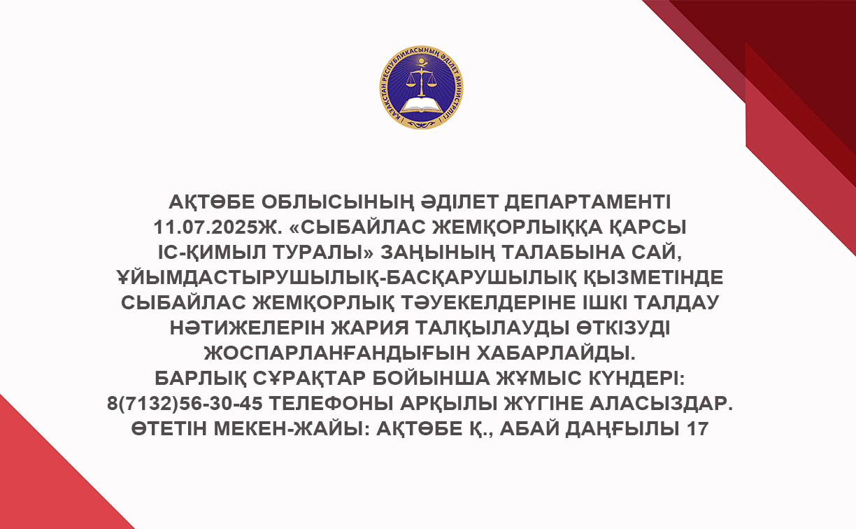 Ақтөбе облысының Әділет департаменті 11.07.2025ж. «Сыбайлас жемқорлыққа қарсы іс-қимыл туралы» Заңының талабына сай, ұйымдастырушылық-басқарушылық қызметінде сыбайлас жемқорлық тәуекелдеріне ішкі талдау нәтижелерін жария талқылауды өткізуді жоспарланғандығын хабарлайды.
