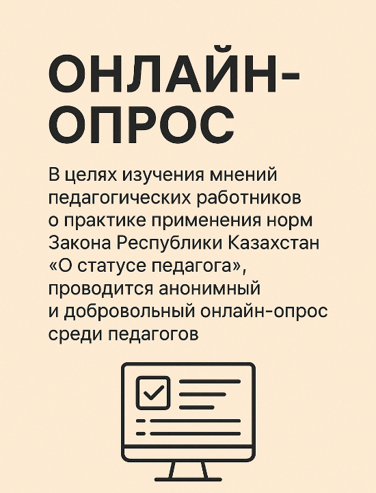 Қазақстан Республикасы «Педагог мәртебесі туралы» Заңының нормаларын қолдану тәжірбиесі бойынша педагог қызметкерлердің пікірін зерделеу мақсатында педагогтер арасында анонимді және ерікті түрде онлайн-сауалнама жүргізілуде.