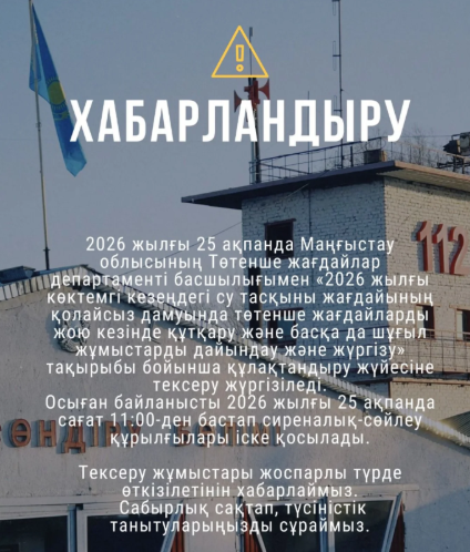 📣ХАБАРЛАНДЫРУ!  2026 жылғы 25 ақпанда Маңғыстау облысының Төтенше жағдайлар департаменті басшылығымен «2026 жылғы көктемгі кезеңдегі су тасқыны жағдайының қолайсыз дамуында төтенше жағдайларды жою кезінде құтқару және басқа да шұғыл жұмыстарды дайындау және жүргізу» тақырыбы бойынша құлақтандыру жүйесіне тексеру жүргізіледі.  Осыған байланысты 2026 жылғы 25 ақпанда сағат 11:00-ден бастап сиреналық-сөйлеу құрылғылары іске қосылады.  Тексеру жұмыстары жоспарлы түрде өткізілетінін хабарлаймыз! Сабырлық сақтап, түсіністік танытуларыңызды сұраймыз.
